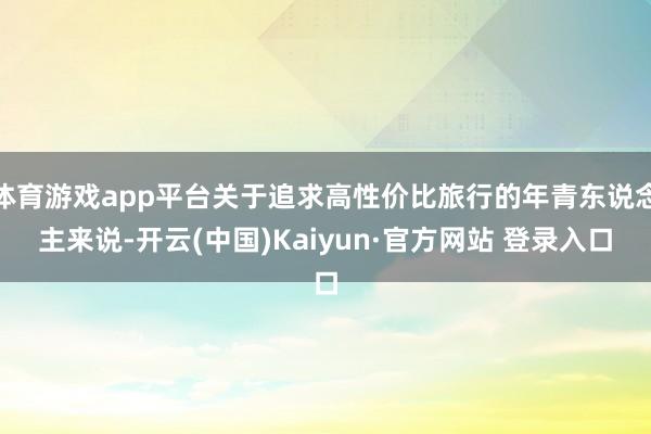 体育游戏app平台关于追求高性价比旅行的年青东说念主来说-开云(中国)Kaiyun·官方网站 登录入口
