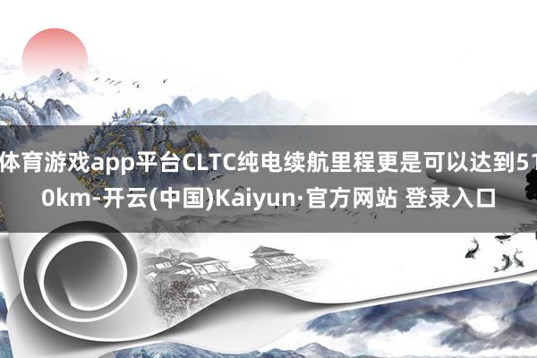 体育游戏app平台CLTC纯电续航里程更是可以达到510km-开云(中国)Kaiyun·官方网站 登录入口