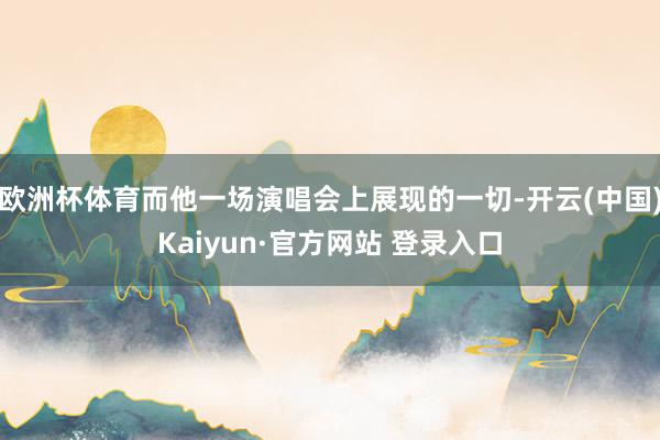 欧洲杯体育而他一场演唱会上展现的一切-开云(中国)Kaiyun·官方网站 登录入口
