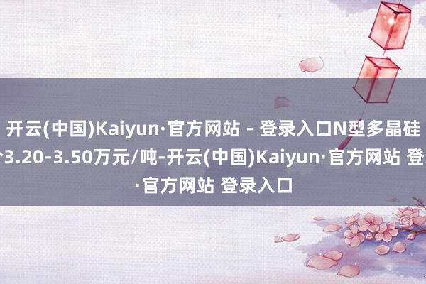 开云(中国)Kaiyun·官方网站 - 登录入口N型多晶硅成交价3.20-3.50万元/吨-开云(中国)Kaiyun·官方网站 登录入口