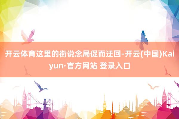 开云体育这里的街说念局促而迂回-开云(中国)Kaiyun·官方网站 登录入口