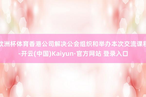 欧洲杯体育香港公司解决公会组织和举办本次交流课程-开云(中国)Kaiyun·官方网站 登录入口