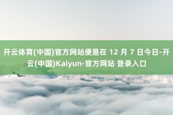 开云体育(中国)官方网站便是在 12 月 7 日今日-开云(中国)Kaiyun·官方网站 登录入口