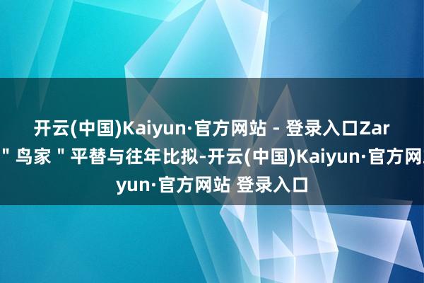 开云(中国)Kaiyun·官方网站 - 登录入口Zara 们成万元＂鸟家＂平替与往年比拟-开云(中国)Kaiyun·官方网站 登录入口