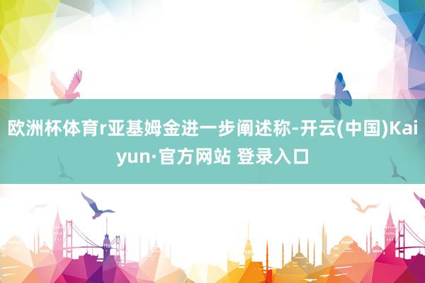 欧洲杯体育r亚基姆金进一步阐述称-开云(中国)Kaiyun·官方网站 登录入口