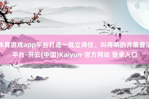 体育游戏app平台打造一批立得住、叫得响的齐集普法平台-开云(中国)Kaiyun·官方网站 登录入口
