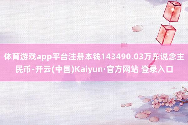 体育游戏app平台注册本钱143490.03万东说念主民币-开云(中国)Kaiyun·官方网站 登录入口
