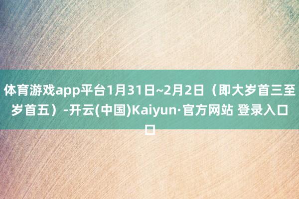 体育游戏app平台1月31日~2月2日（即大岁首三至岁首五）-开云(中国)Kaiyun·官方网站 登录入口