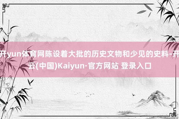 开yun体育网陈设着大批的历史文物和少见的史料-开云(中国)Kaiyun·官方网站 登录入口