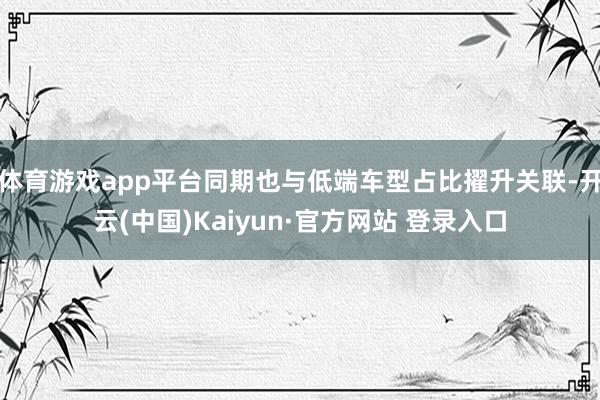 体育游戏app平台同期也与低端车型占比擢升关联-开云(中国)Kaiyun·官方网站 登录入口