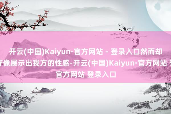 开云(中国)Kaiyun·官方网站 - 登录入口然而却卓越的好像展示出我方的性感-开云(中国)Kaiyun·官方网站 登录入口