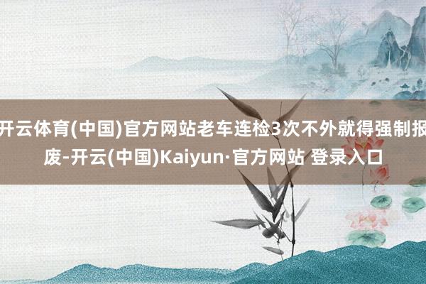 开云体育(中国)官方网站老车连检3次不外就得强制报废-开云(中国)Kaiyun·官方网站 登录入口