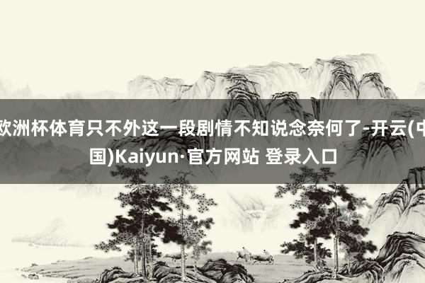 欧洲杯体育只不外这一段剧情不知说念奈何了-开云(中国)Kaiyun·官方网站 登录入口