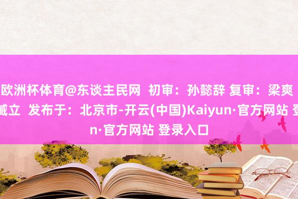 欧洲杯体育@东谈主民网  初审：孙懿辞 复审：梁爽 终审：臧立  发布于：北京市-开云(中国)Kaiyun·官方网站 登录入口