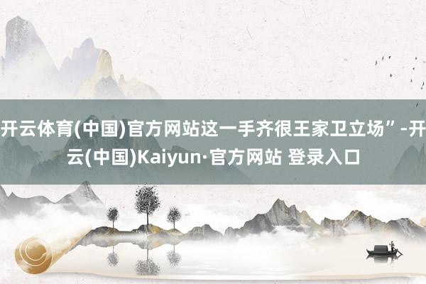 开云体育(中国)官方网站这一手齐很王家卫立场”-开云(中国)Kaiyun·官方网站 登录入口