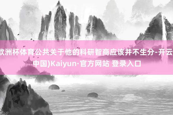 欧洲杯体育公共关于他的科研智商应该并不生分-开云(中国)Kaiyun·官方网站 登录入口