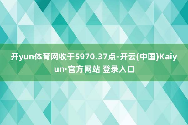 开yun体育网收于5970.37点-开云(中国)Kaiyun·官方网站 登录入口