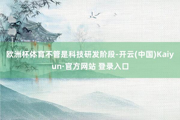 欧洲杯体育　　不管是科技研发阶段-开云(中国)Kaiyun·官方网站 登录入口