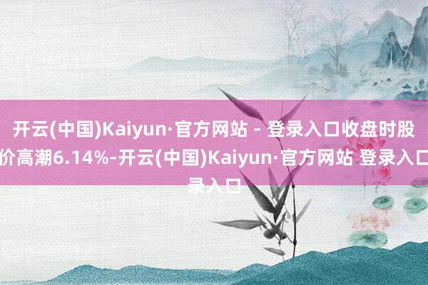 开云(中国)Kaiyun·官方网站 - 登录入口收盘时股价高潮6.14%-开云(中国)Kaiyun·官方网站 登录入口