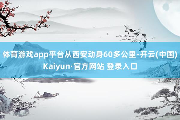 体育游戏app平台从西安动身60多公里-开云(中国)Kaiyun·官方网站 登录入口