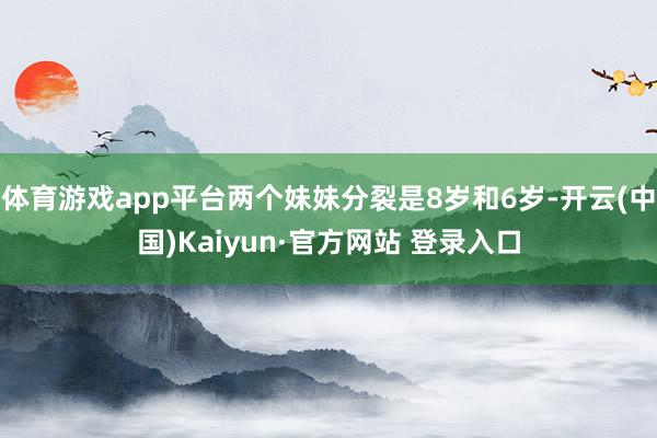 体育游戏app平台两个妹妹分裂是8岁和6岁-开云(中国)Kaiyun·官方网站 登录入口