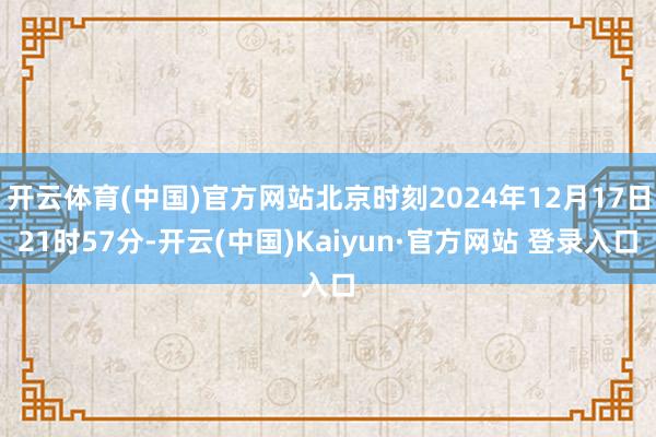 开云体育(中国)官方网站北京时刻2024年12月17日21时57分-开云(中国)Kaiyun·官方网站 登录入口