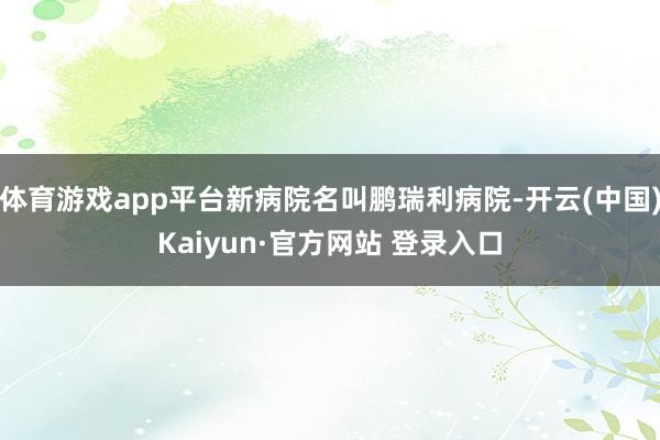体育游戏app平台新病院名叫鹏瑞利病院-开云(中国)Kaiyun·官方网站 登录入口
