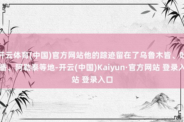 开云体育(中国)官方网站他的踪迹留在了乌鲁木皆、吐鲁番、阿勒泰等地-开云(中国)Kaiyun·官方网站 登录入口