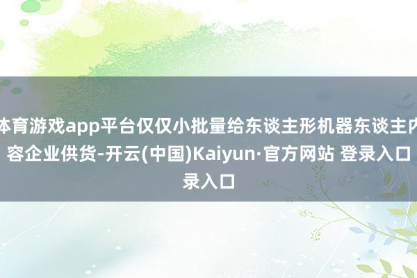 体育游戏app平台仅仅小批量给东谈主形机器东谈主内容企业供货-开云(中国)Kaiyun·官方网站 登录入口