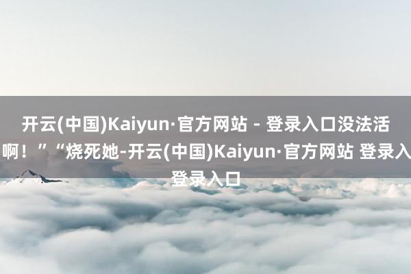 开云(中国)Kaiyun·官方网站 - 登录入口没法活了啊！”“烧死她-开云(中国)Kaiyun·官方网站 登录入口