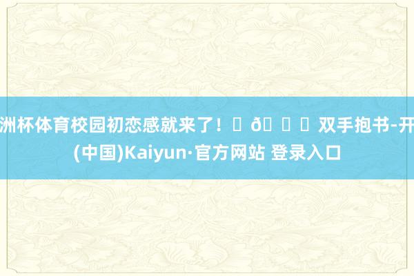 欧洲杯体育校园初恋感就来了! 🌟双手抱书-开云(中国)Kaiyun·官方网站 登录入口