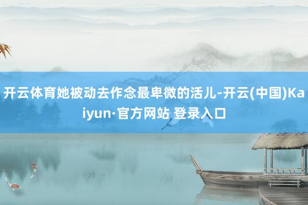 开云体育她被动去作念最卑微的活儿-开云(中国)Kaiyun·官方网站 登录入口