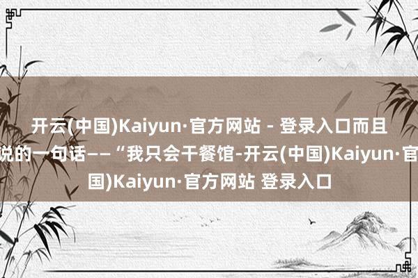 开云(中国)Kaiyun·官方网站 - 登录入口而且说了那句她通常说的一句话——“我只会干餐馆-开云(中国)Kaiyun·官方网站 登录入口