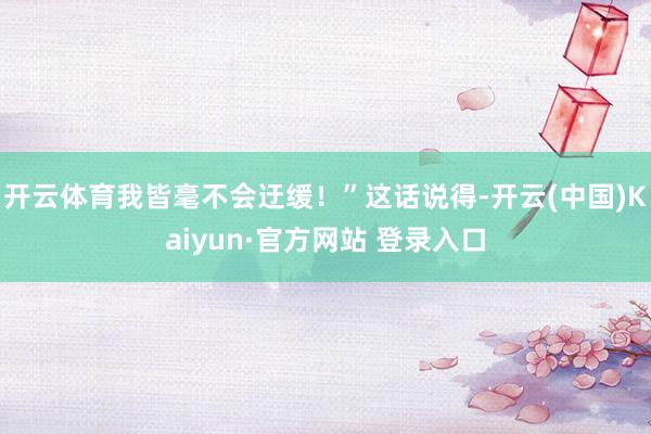 开云体育我皆毫不会迂缓！”这话说得-开云(中国)Kaiyun·官方网站 登录入口