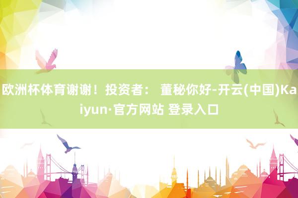 欧洲杯体育谢谢！投资者： 董秘你好-开云(中国)Kaiyun·官方网站 登录入口
