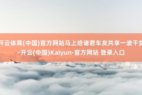 开云体育(中国)官方网站马上给诸君车友共享一波干货-开云(中国)Kaiyun·官方网站 登录入口