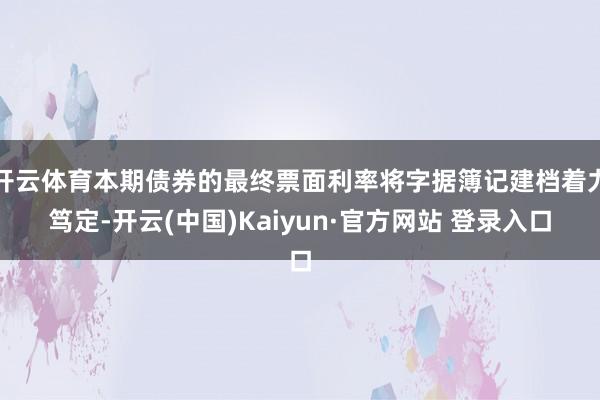 开云体育本期债券的最终票面利率将字据簿记建档着力笃定-开云(中国)Kaiyun·官方网站 登录入口