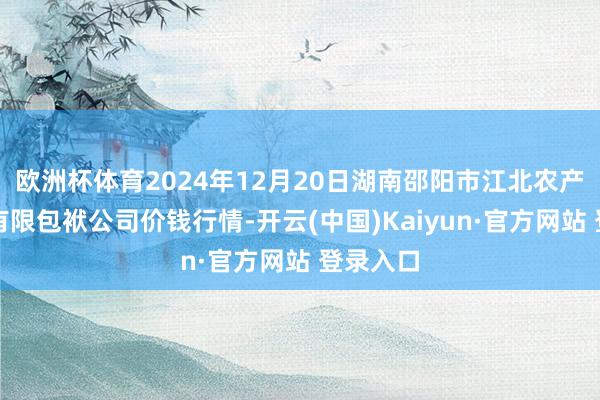 欧洲杯体育2024年12月20日湖南邵阳市江北农产物批发有限包袱公司价钱行情-开云(中国)Kaiyun·官方网站 登录入口