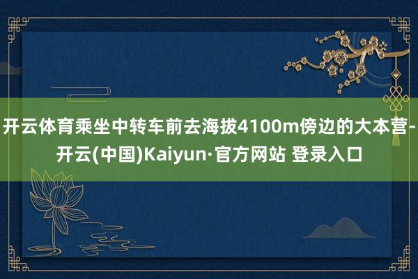 开云体育乘坐中转车前去海拔4100m傍边的大本营-开云(中国)Kaiyun·官方网站 登录入口