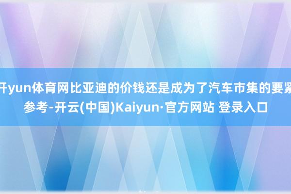 开yun体育网比亚迪的价钱还是成为了汽车市集的要紧参考-开云(中国)Kaiyun·官方网站 登录入口