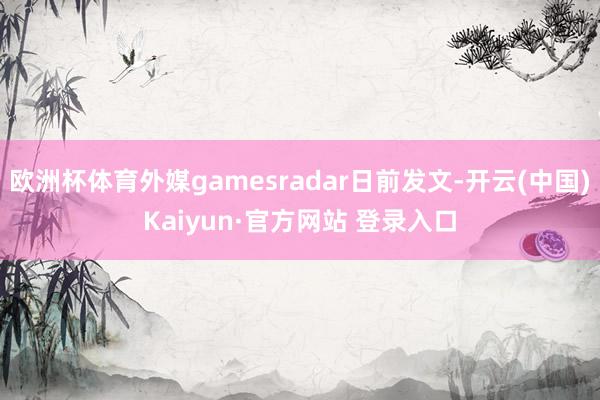 欧洲杯体育外媒gamesradar日前发文-开云(中国)Kaiyun·官方网站 登录入口