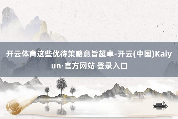 开云体育这些优待策略意旨超卓-开云(中国)Kaiyun·官方网站 登录入口