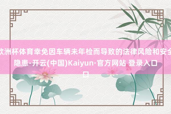 欧洲杯体育幸免因车辆未年检而导致的法律风险和安全隐患-开云(中国)Kaiyun·官方网站 登录入口