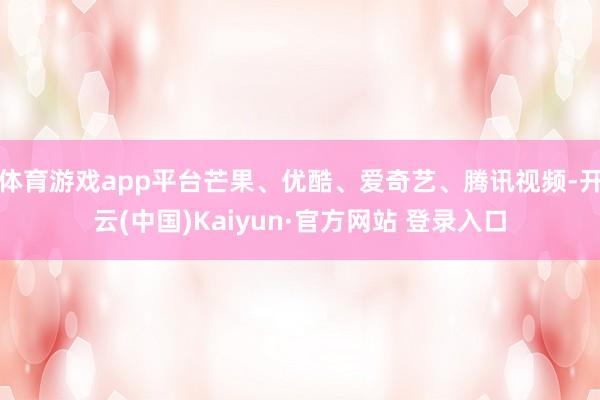 体育游戏app平台芒果、优酷、爱奇艺、腾讯视频-开云(中国)Kaiyun·官方网站 登录入口
