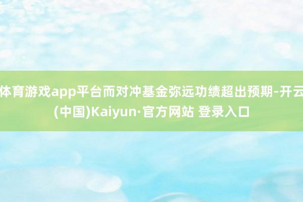 体育游戏app平台而对冲基金弥远功绩超出预期-开云(中国)Kaiyun·官方网站 登录入口