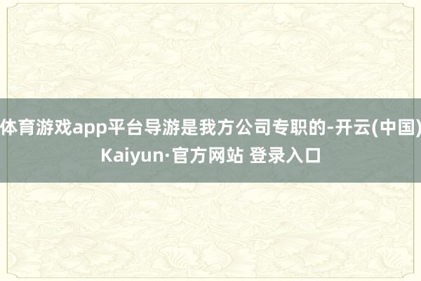 体育游戏app平台导游是我方公司专职的-开云(中国)Kaiyun·官方网站 登录入口