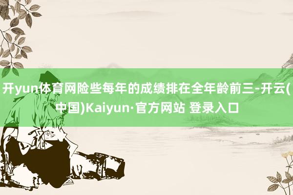 开yun体育网险些每年的成绩排在全年龄前三-开云(中国)Kaiyun·官方网站 登录入口