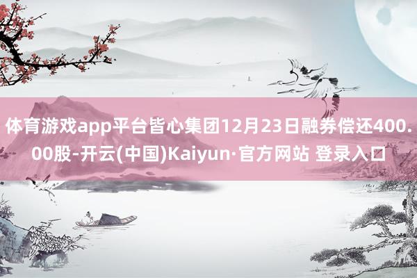 体育游戏app平台皆心集团12月23日融券偿还400.00股-开云(中国)Kaiyun·官方网站 登录入口