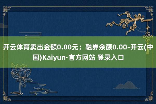 开云体育卖出金额0.00元；融券余额0.00-开云(中国)Kaiyun·官方网站 登录入口