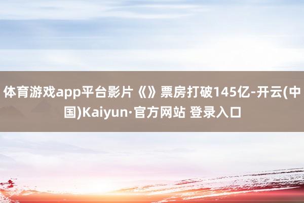 体育游戏app平台影片《》票房打破145亿-开云(中国)Kaiyun·官方网站 登录入口